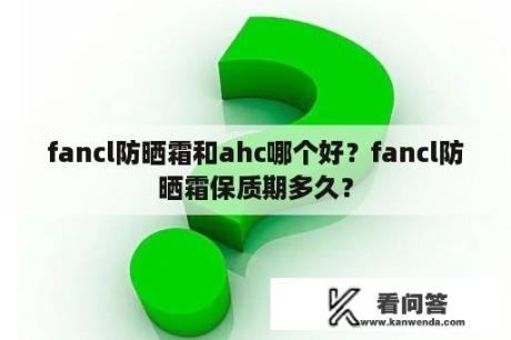 fancl防晒霜和ahc哪个好？fancl防晒霜保质期多久？