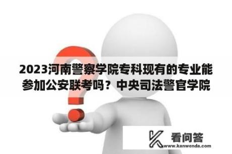 2023河南警察学院专科现有的专业能参加公安联考吗？中央司法警官学院近3年河南录取线？