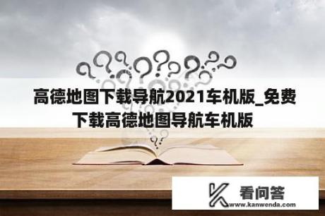  高德地图下载导航2021车机版_免费下载高德地图导航车机版