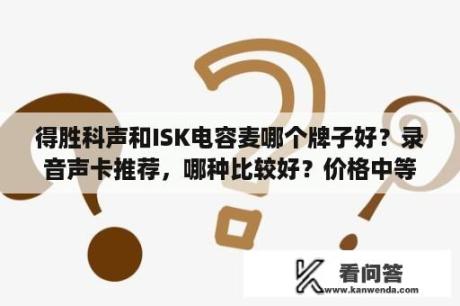 得胜科声和ISK电容麦哪个牌子好？录音声卡推荐，哪种比较好？价格中等就可以？