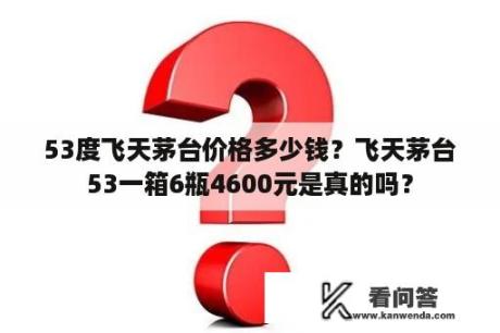 53度飞天茅台价格多少钱？飞天茅台53一箱6瓶4600元是真的吗？