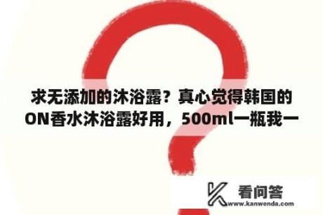 求无添加的沐浴露？真心觉得韩国的ON香水沐浴露好用，500ml一瓶我一个人可以用三个月，而且只需45元，用后香味持久？