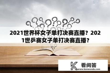 2021世界杯女子单打决赛直播？2021世乒赛女子单打决赛直播？