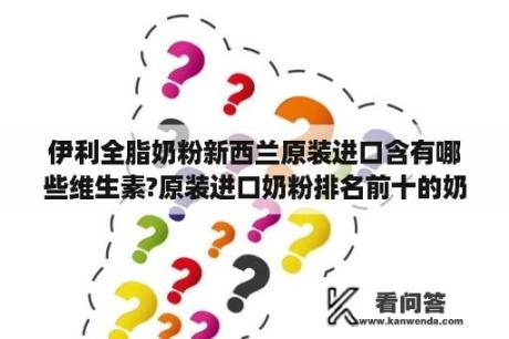 伊利全脂奶粉新西兰原装进口含有哪些维生素?原装进口奶粉排名前十的奶粉有哪些牌子？