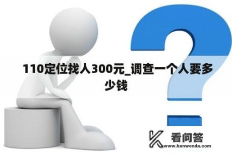  110定位找人300元_调查一个人要多少钱