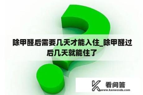  除甲醛后需要几天才能入住_除甲醛过后几天就能住了