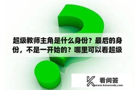 超级教师主角是什么身份？最后的身份，不是一开始的？哪里可以看超级教师小说？