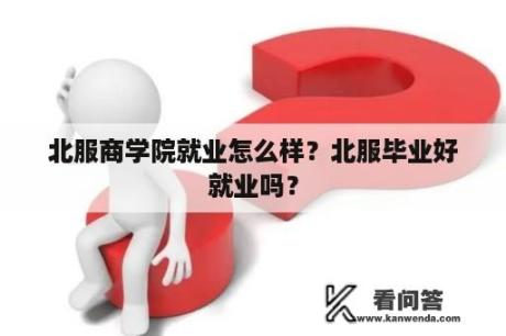 北服商学院就业怎么样？北服毕业好就业吗？