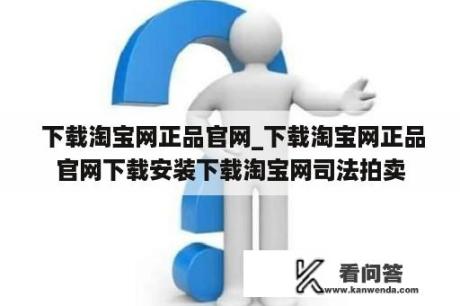  下载淘宝网正品官网_下载淘宝网正品官网下载安装下载淘宝网司法拍卖