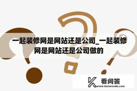  一起装修网是网站还是公司_一起装修网是网站还是公司做的