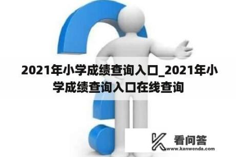  2021年小学成绩查询入口_2021年小学成绩查询入口在线查询