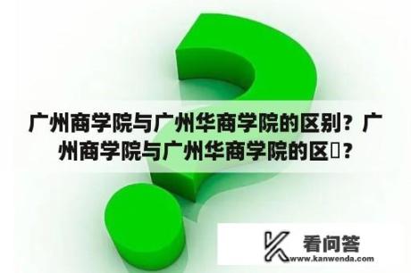 广州商学院与广州华商学院的区别？广州商学院与广州华商学院的区別？