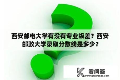 西安邮电大学有没有专业级差？西安邮政大学录取分数线是多少？