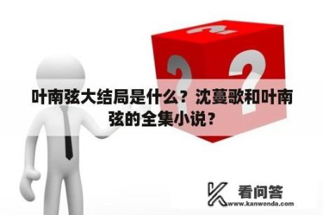 叶南弦大结局是什么？沈蔓歌和叶南弦的全集小说？