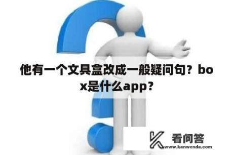 他有一个文具盒改成一般疑问句？box是什么app？