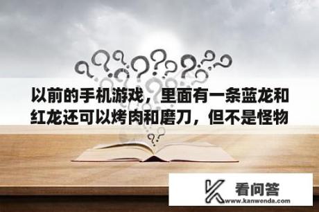 以前的手机游戏，里面有一条蓝龙和红龙还可以烤肉和磨刀，但不是怪物猎人，以前板板机上的游戏？蓝龙游戏