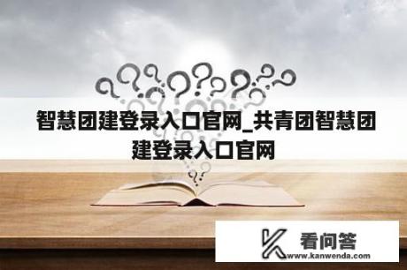  智慧团建登录入口官网_共青团智慧团建登录入口官网