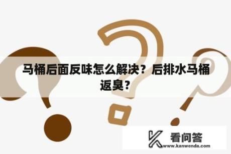 马桶后面反味怎么解决？后排水马桶返臭？