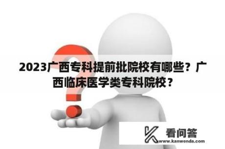 2023广西专科提前批院校有哪些？广西临床医学类专科院校？