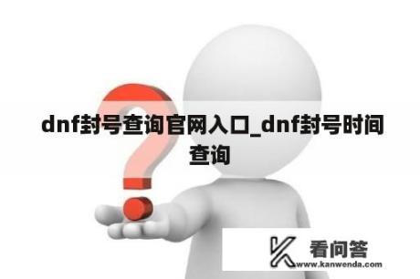  dnf封号查询官网入口_dnf封号时间查询