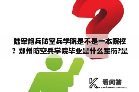 陆军炮兵防空兵学院是不是一本院校？郑州防空兵学院毕业是什么军衍?是什么职务？