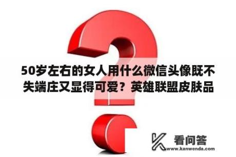 50岁左右的女人用什么微信头像既不失端庄又显得可爱？英雄联盟皮肤品质等级划分？