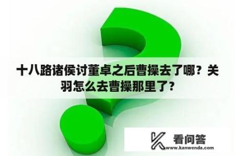 十八路诸侯讨董卓之后曹操去了哪？关羽怎么去曹操那里了？