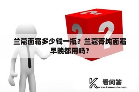 兰蔻面霜多少钱一瓶？兰蔻菁纯面霜早晚都用吗？