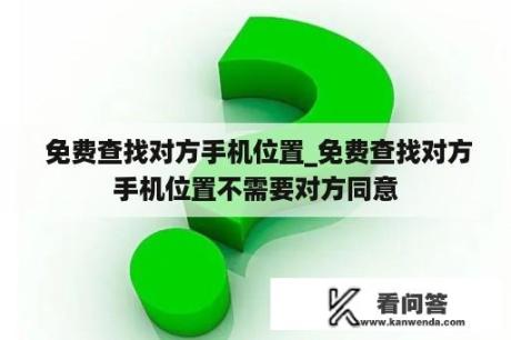  免费查找对方手机位置_免费查找对方手机位置不需要对方同意