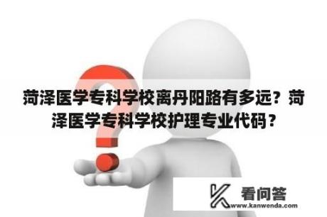 菏泽医学专科学校离丹阳路有多远？菏泽医学专科学校护理专业代码？