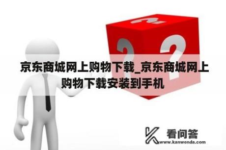  京东商城网上购物下载_京东商城网上购物下载安装到手机