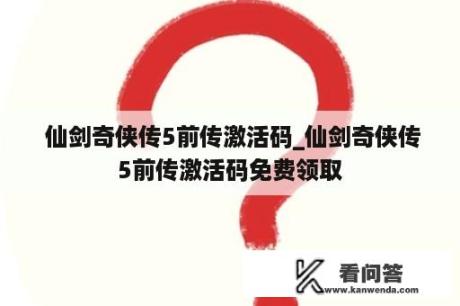  仙剑奇侠传5前传激活码_仙剑奇侠传5前传激活码免费领取