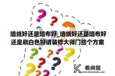  墙纸好还是墙布好_墙纸好还是墙布好还是刷白色好请装修大师门给个方案吧