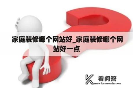  家庭装修哪个网站好_家庭装修哪个网站好一点