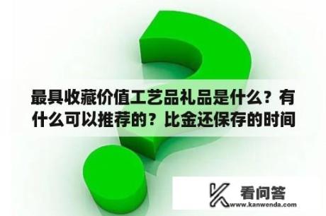 最具收藏价值工艺品礼品是什么？有什么可以推荐的？比金还保存的时间长的金属礼物？