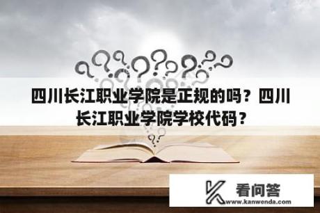 四川长江职业学院是正规的吗？四川长江职业学院学校代码？