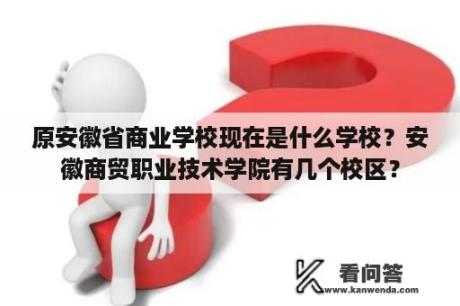 原安徽省商业学校现在是什么学校？安徽商贸职业技术学院有几个校区？