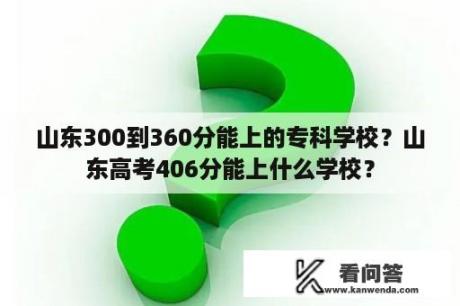 山东300到360分能上的专科学校？山东高考406分能上什么学校？