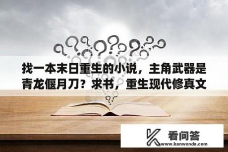 找一本末日重生的小说，主角武器是青龙偃月刀？求书，重生现代修真文，女主姓沈，男主姓韩，女配叫沈宝珠？