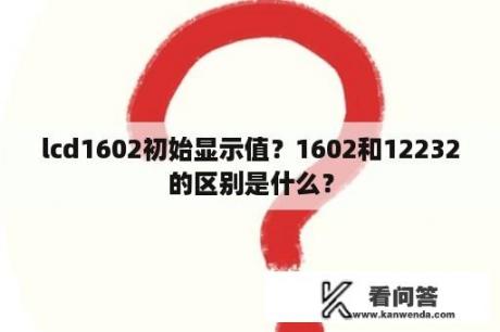 lcd1602初始显示值？1602和12232的区别是什么？