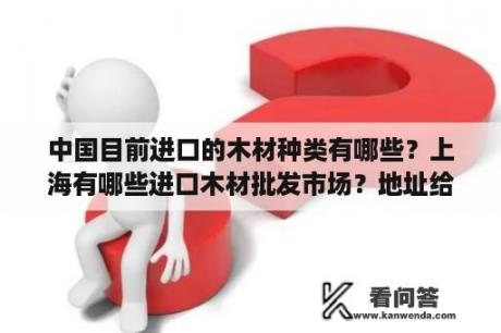 中国目前进口的木材种类有哪些？上海有哪些进口木材批发市场？地址给下，谢谢？