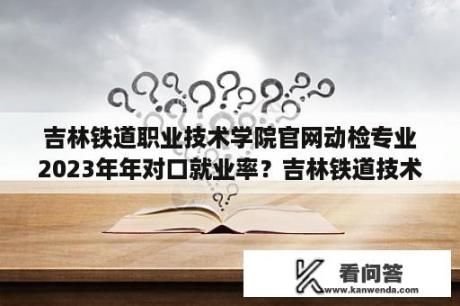 吉林铁道职业技术学院官网动检专业2023年年对口就业率？吉林铁道技术学院是国家统招吗？