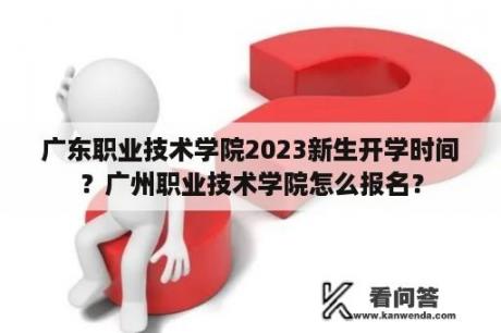 广东职业技术学院2023新生开学时间？广州职业技术学院怎么报名？