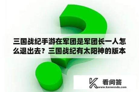 三国战纪手游在军团是军团长一人怎么退出去？三国战纪有太阳神的版本？