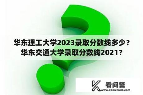 华东理工大学2023录取分数线多少？华东交通大学录取分数线2021？