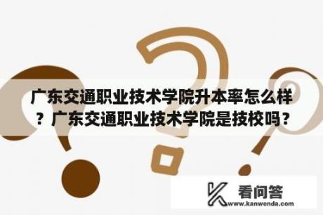 广东交通职业技术学院升本率怎么样？广东交通职业技术学院是技校吗？