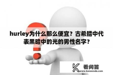 hurley为什么那么便宜？古希腊中代表黑暗中的光的男性名字？