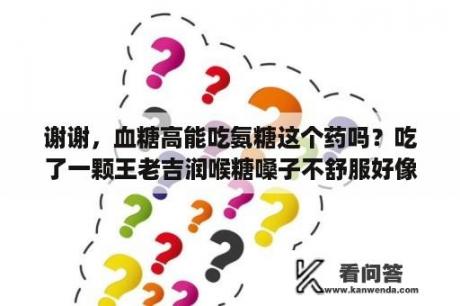 谢谢，血糖高能吃氨糖这个药吗？吃了一颗王老吉润喉糖嗓子不舒服好像有痰有东西卡着？