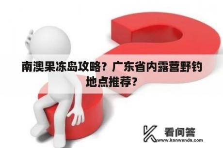 南澳果冻岛攻略？广东省内露营野钓地点推荐？