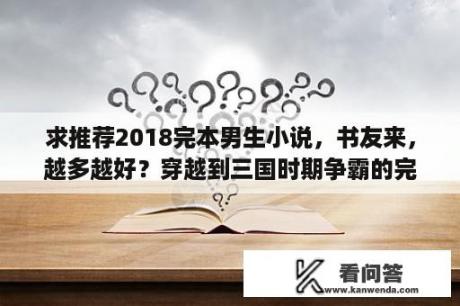 求推荐2018完本男生小说，书友来，越多越好？穿越到三国时期争霸的完结小说？